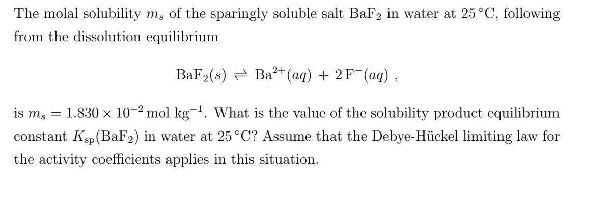 The molal solubility m, of the sparingly soluble salt BaF2 in water at 25°C, following
from the dissolution equilibrium
BaF2(s) = Ba?+(aq) + 2 F¯(aq),
is m, = 1.830 x 10-2 mol kg-1. What is the value of the solubility product equilibrium
constant Ksp(BaF2) in water at 25°C? Assume that the Debye-Hückel limiting law for
the activity coefficients applies in this situation.
