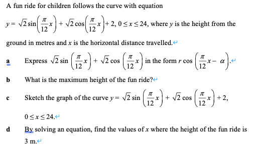 A fun ride for children follows the curve with equation
y = /2 sin
+ V2 cos
12
+2, 0sxs 24, where y is the height from the
12
ground in metres and x is the horizontal distance travelled.
Express Z sin x) + Jz cos
-x | in the form r cos
12
b
What is the maximum height of the fun ride?
Sketch the graph of the curve y =
2 sin
12
x |+2,
12
+
cos
0<x< 24.e
d
By solving an equation, find the values of x where the height of the fun ride is
3 m.
