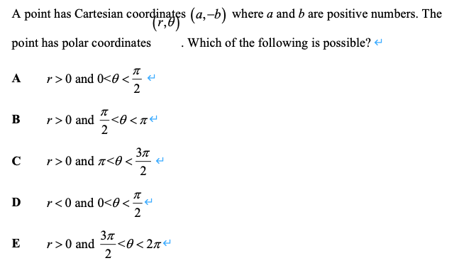 A point has Cartesian coordinates (a,-b) where a and b are positive numbers. The
point has polar coordinates
.Which of the following is possible?
r>0 and 0<0 <“ e
2
A
r>0 and
2
В
C
r>0 and a<0 <=
r< 0 and 0<0 <.
2
D
-<0 < 2n
2
E
r>0 and
