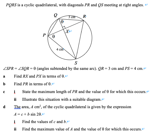 PQRS is a cyclic quadrilateral, with diagonals PR and QS meeting at right angles.
3 cnt
R
P
4 cm
S
ZSPR = ZSQR = 0 (angles subtended by the same arc). QR = 3 cm and PS= 4 cm.
Find RX and PX in terms of 0.
a
b
Find PR in terms of 0.
State the maximum length of PR and the value of 0 for which this occurs.
ii Illustrate this situation with a suitable diagram.
d
The area, A cm?, of the cyclic quadrilateral is given by the expression
A = c + b sin 20.e
Find the values of e and b.
ii Find the maximum value of A and the value of 0 for which this occurs
urs.e
