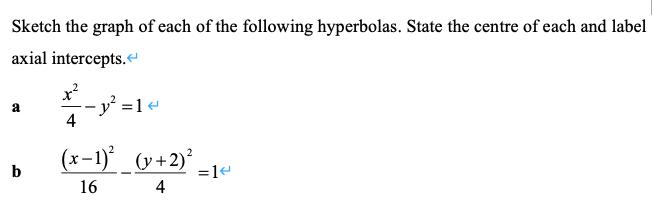 Sketch the graph of each of the following hyperbolas. State the centre of each and label
axial intercepts.
x²
- y' =1«
4
a
(x-1) _ (y+2)* -1«
b
=1e
16
4
