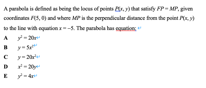 A parabola is defined as being the locus of points P(x, y) that satisfy FP= MP, given
coordinates F(5, 0) and where MP is the perpendicular distance from the point P(x, y)
to the line with equation x =-5. The parabola has equation: -
A
y? = 20x
y = 5x²
y= 20x²
x = 20y
В
C
D
E
y? = 4x
%3D
