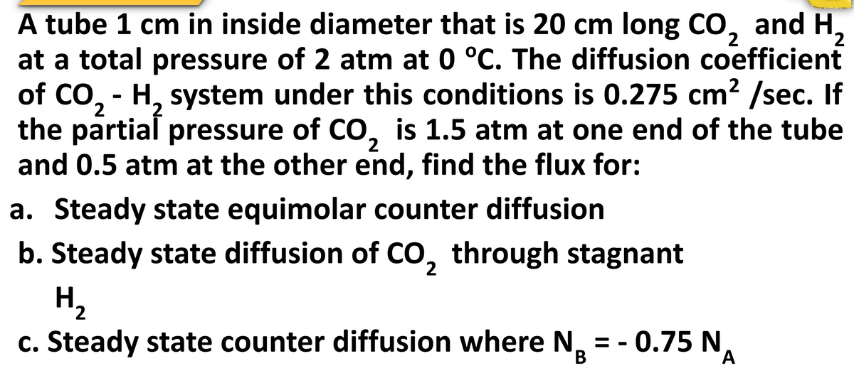 A tube 1 cm in inside diameter that is 20 cm long CO, and H,
at a total pressure of 2 atm at 0 °C. The diffusion coefficient
of CO, - H, system under this conditions is 0.275 cm? /sec. If
the partial pressure of CO, is 1.5 atm at one end of the tube
and 0.5 atm at the other end, find the flux for:
2
2,
2
2
a. Steady state equimolar counter diffusion
b. Steady state diffusion of CO, through stagnant
H2
c. Steady state counter diffusion where N, = - 0.75 N
В
