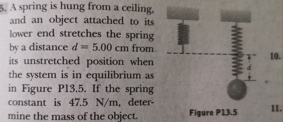 5. A spring is hung from a ceiling,
and an object attached to its
lower end stretches the spring
by a distance d = 5.00 cm from
10.
its unstretched position when
the system is in equilibrium as
in Figure P13.5. If the spring
constant is 47.5 N/m, deter-
mine the mass of the object.
11.
Figure P13.5
