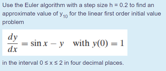 Use the Euler algorithm with a step size h = 0.2 to find an
approximate value of y,0
problem
for the linear first order initial value
dy
sin x – y with y(0) = 1
%3D
-
dx
in the interval0<x<2 in four decimal places.
