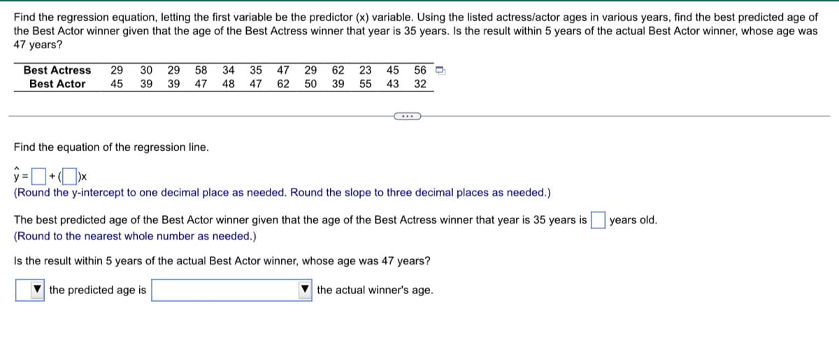 Find the regression equation, letting the first variable be the predictor (x) variable. Using the listed actress/actor ages in various years, find the best predicted age of
the Best Actor winner given that the age of the Best Actress winner that year is 35 years. Is the result within 5 years of the actual Best Actor winner, whose age was
47 years?
Best Actress
29
30
29
58
34
35
47
29
62
23
45
56 O
Best Actor
45
39
39
47
48
47
62
50
39
55
43
32
Find the equation of the regression line.
(Round the y-intercept to one decimal place as needed. Round the slope to three decimal places as needed.)
The best predicted age of the Best Actor winner given that the age of the Best Actress winner that year is 35 years is
years old.
(Round to the nearest whole number as needed.)
Is the result within 5 years of the actual Best Actor winner, whose age was 47 years?
V the predicted age is
V the actual winner's age.
