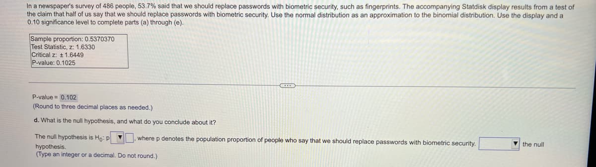 In a newspaper's survey of 486 people, 53.7% said that we should replace passwords with biometric security, such as fingerprints. The accompanying Statdisk display results from a test of
the claim that half of us say that we should replace passwords with biometric security. Use the normal distribution as an approximation to the binomial distribution. Use the display and a
0.10 significance level to complete parts (a) through (e).
Sample proportion: 0.5370370
Test Statistic, z: 1.6330
Critical z: + 1.6449
P-value: 0.1025
P-value = 0.102
(Round to three decimal places as needed.)
d. What is the null hypothesis, and what do you conclude about it?
The null hypothesis is Ho: p V, where p denotes the population proportion of people who say that we should replace passwords with biometric security.
V the null
hypothesis.
(Type an integer or a decimal. Do not round.)
