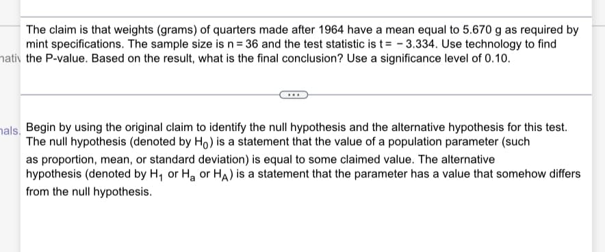 The claim is that weights (grams) of quarters made after 1964 have a mean equal to 5.670 g as required by
mint specifications. The sample size is n= 36 and the test statistic is t= - 3.334. Use technology to find
hativ the P-value. Based on the result, what is the final conclusion? Use a significance level of 0.10.
hals, Begin by using the original claim to identify the null hypothesis and the alternative hypothesis for this test.
The null hypothesis (denoted by Ho) is a statement that the value of a population parameter (such
as proportion, mean, or standard deviation) is equal to some claimed value. The alternative
hypothesis (denoted by H, or Ha or HA) is a statement that the parameter has a value that somehow differs
from the null hypothesis.
