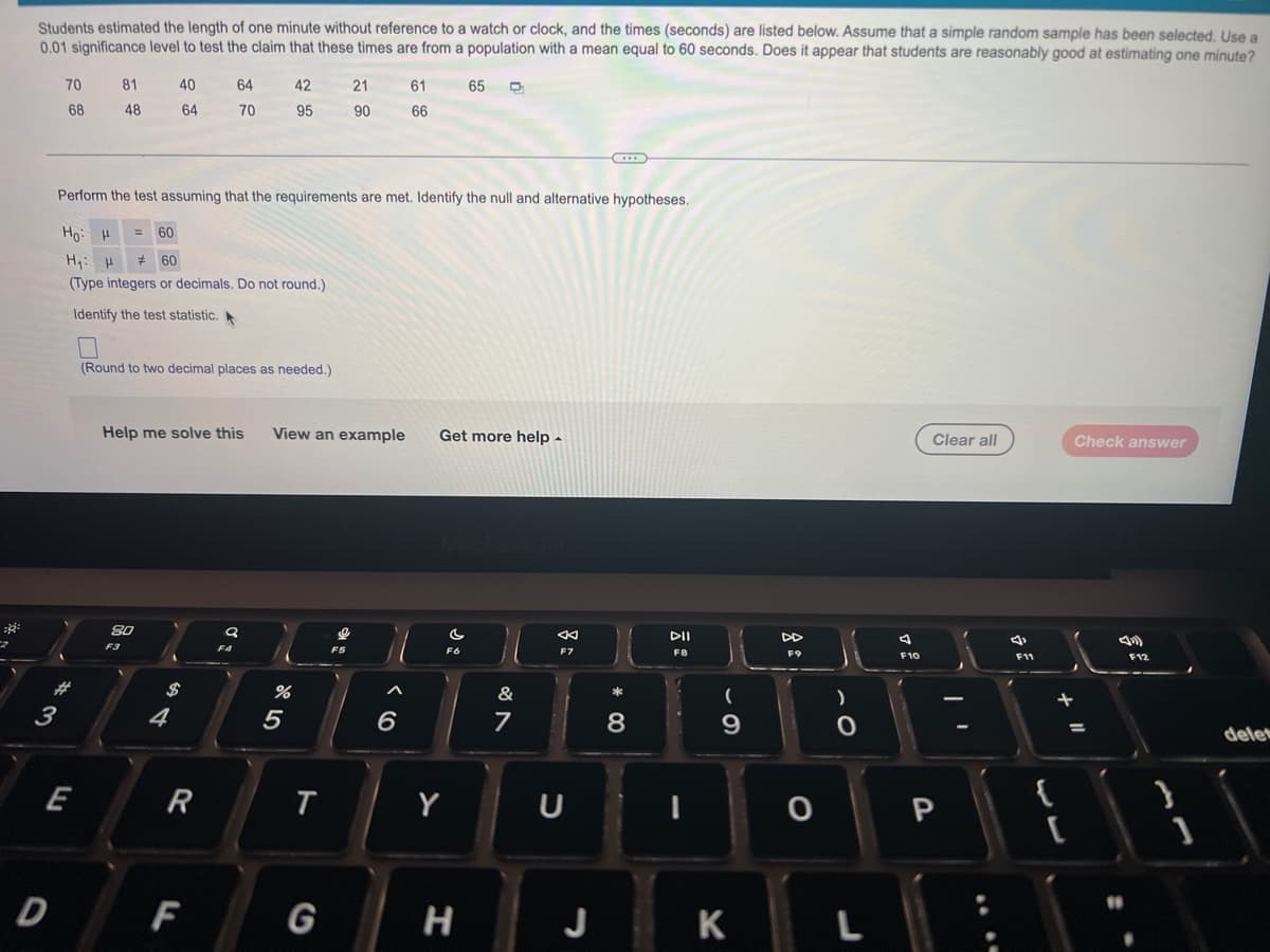 Students estimated the length of one minute without reference to a watch or clock, and the times (seconds) are listed below. Assume that a simple random sample has been selected. Use a
0.01 significance level to test the claim that these times are from a population with a mean equal to 60 seconds. Does it appear that students are reasonably good at estimating one minute?
70
81
40
64
42
21
61
65
68
48
64
70
95
90
66
Perform the test assuming that the requirements are met. Identify the null and alternative hypotheses.
Ho: H
= 60
Hy: H
* 60
(Type integers or decimals. Do not round.)
Identify the test statistic.
(Round to two decimal places as needed.)
Help me solve this
View an example
Get more help -
Clear all
Check answer
80
DII
F3
F5
F6
F7
FB
F9
F10
F11
F12
$
&
3
4
6
7
%3D
delet
E
R
Y
{
D
F
G
J
K
