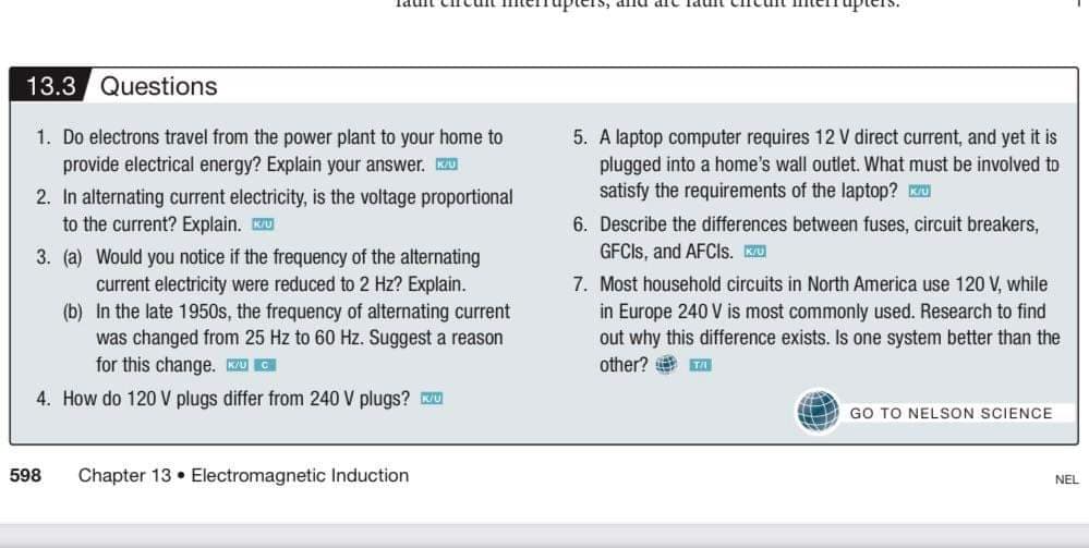 13.3 Questions
1. Do electrons travel from the power plant to your home to
provide electrical energy? Explain your answer. ZU
5. A laptop computer requires 12 V direct current, and yet it is
plugged into a home's wall outlet. What must be involved to
satisfy the requirements of the laptop? K
2. In alternating current electricity, is the voltage proportional
to the current? Explain. KU
6. Describe the differences between fuses, circuit breakers,
3. (a) Would you notice if the frequency of the alternating
GFCIS, and AFCIS. KU
current electricity were reduced to 2 Hz? Explain.
(b) In the late 1950s, the frequency of alternating current
was changed from 25 Hz to 60 Hz. Suggest a reason
for this change. U C
7. Most household circuits in North America use 120 V, while
in Europe 240 V is most commonly used. Research to find
out why this difference exists. Is one system better than the
other? e a
4. How do 120 V plugs differ from 240 V plugs? Ku
GO TO NELSON SCIENCE
598
Chapter 13 • Electromagnetic Induction
NEL
