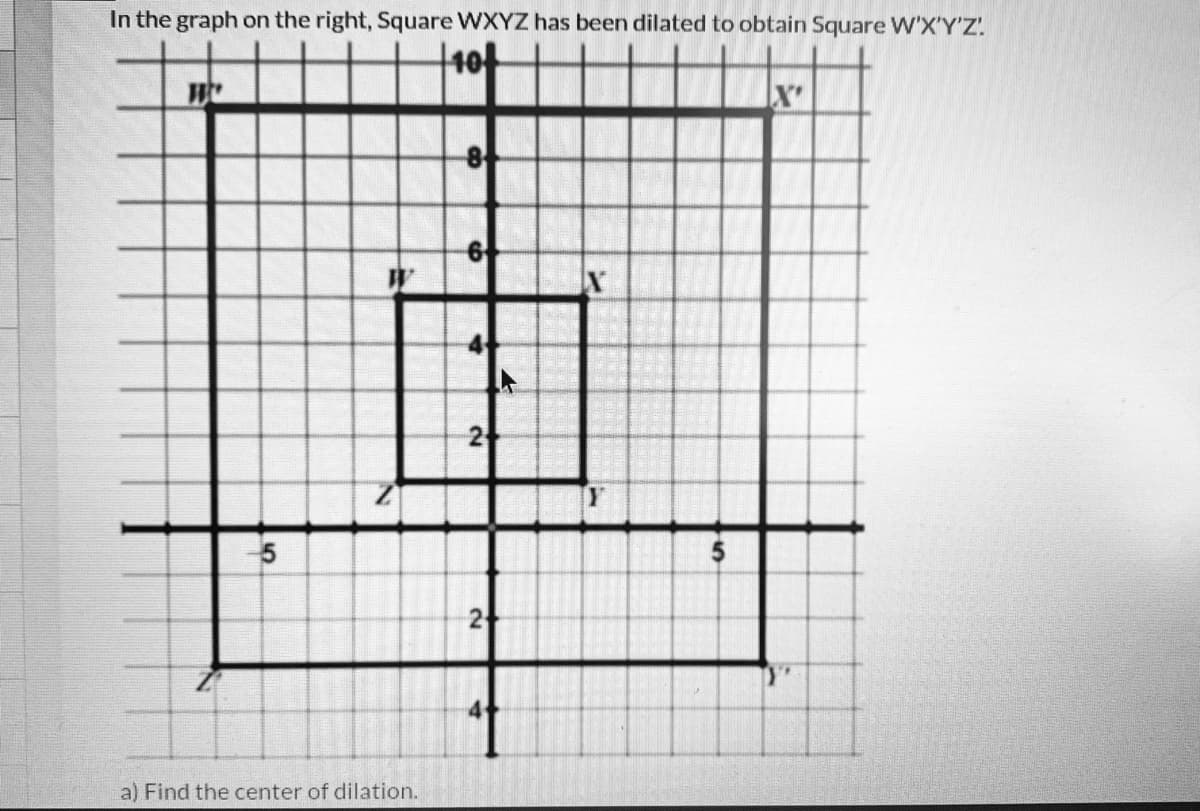 In the graph on the right, Square WXYZ has been dilated to obtain Square W'X'Y'Z.
2
2
a) Find the center of dilation.
