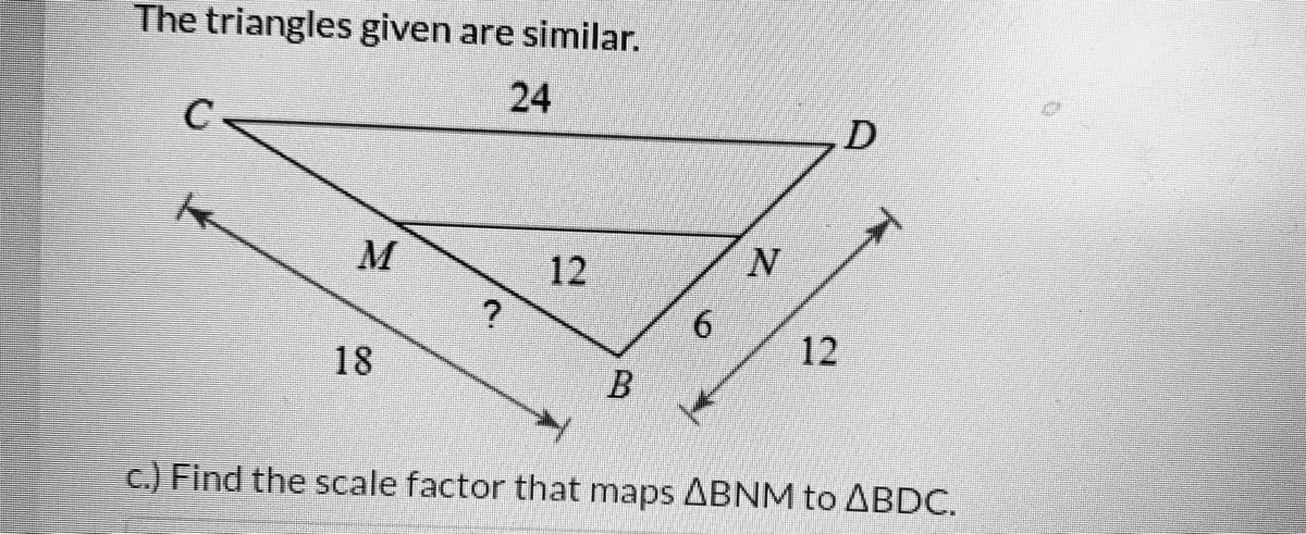 The triangles given are similar.
24
M
12
18
12
c.) Find the scale factor that maps ABNM to ABDC.
B.
