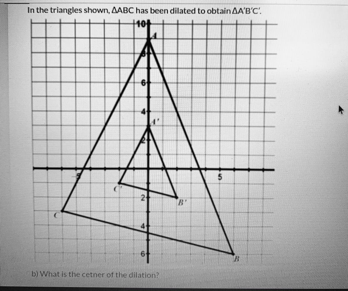 In the triangles shown, AABC has been dilated to obtain AA'B'C'.
+10+
B'
b) What is the cetner ofthe dilation?
