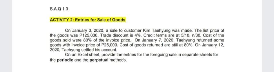 S.A.Q 1.3
ACTIVITY 2: Entries for Sale of Goods
On January 3, 2020, a sale to customer Kim Taehyung was made. The list price of
the goods was P125,000. Trade discount is 4%. Credit terms are at 5/10, n/30. Cost of the
goods sold were 80% of the invoice price. On January 7, 2020, Taehyung returned some
goods with invoice price of P25,000. Cost of goods returned are still at 80%. On January 12,
2020, Taehyung settled his account.
On an Excel sheet, provide the entries for the foregoing sale in separate sheets for
the periodic and the perpetual methods.
