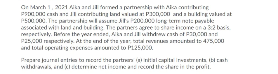 On March 1, 2021 Aika and Jill formed a partnership with Aika contributing
P900,000 cash and Jill contributing land valued at P300,000 and a building valued at
P500,000. The partnership will assume Jill's P200,000 long-term note payable
associated with land and building. The partners agree to share income on a 3:2 basis,
respectively. Before the year ended, Aika and Jill withdrew cash of P30,000 and
P25,000 respectively. At the end of the year, total revenues amounted to 475,000
and total operating expenses amounted to P125,000.
Prepare journal entries to record the partners' (a) initial capital investments, (b) cash
withdrawals, and (c) determine net income and record the share in the profit.
