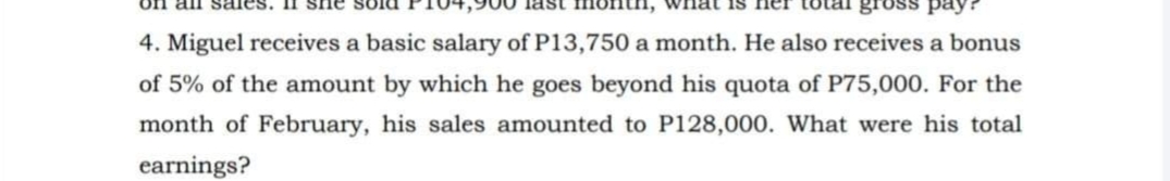 on all
4. Miguel receives a basic salary of P13,750 a month. He also receives a bonus
of 5% of the amount by which he goes beyond his quota of P75,000. For the
month of February, his sales amounted to P128,000. What were his total
earnings?

