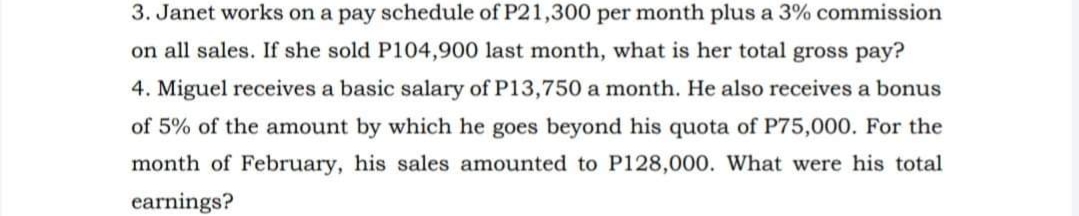 3. Janet works on a pay schedule of P21,300 per month plus a 3% commission
on all sales. If she sold P104,900 last month, what is her total gross pay?
4. Miguel receives a basic salary of P13,750 a month. He also receives a bonus
of 5% of the amount by which he goes beyond his quota of P75,000. For the
month of February, his sales amounted to P128,000. What were his total
earnings?
