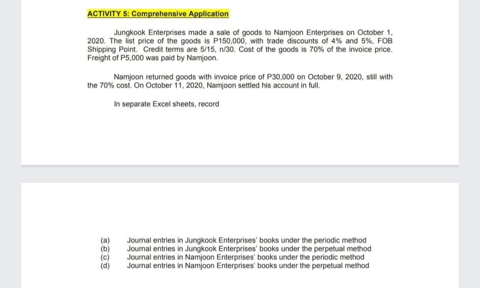 ACTIVITY 5: Comprehensive Application
Jungkook Enterprises made a sale of goods to Namjoon Enterprises on October 1,
2020. The list price of the goods is P150,000, with trade discounts of 4% and 5%, FOB
Shipping Point. Credit terms are 5/15, n/30. Cost of the goods is 70% of the invoice price.
Freight of P5,000 was paid by Namjoon.
Namjoon returned goods with invoice price of P30,000 on October 9, 2020, still with
the 70% cost. On October 11, 2020, Namjoon settled his account in full.
In separate Excel sheets, record
(a)
Journal entries in Jungkook Enterprises' books under the periodic method
Journal entries in Jungkook Enterprises' books under the perpetual method
Journal entries in Namjoon Enterprises' books under the periodic method
Journal entries in Namjoon Enterprises' books under the perpetual method
