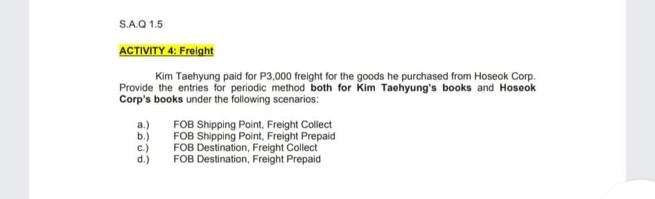 S.A.Q 1.5
ACTIVITY 4: Freight
Kim Taehyung paid for P3,000 freight for the goods he purchased from Hoseok Corp.
Provide the entries for periodic method both for Kim Taehyung's books and Hoseok
Corp's books under the following scenarios:
FOB Shipping Point, Freight Collect
FOB Shipping Point, Freight Prepaid
FOB Destination, Freight Collect
FOB Destination, Freight Prepaid
а.)
b.)
