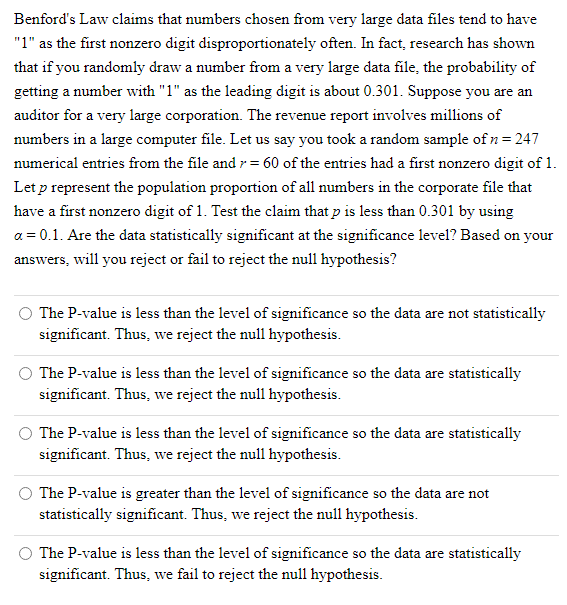 Benford's Law claims that numbers chosen from very large data files tend to have
"1" as the first nonzero digit disproportionately often. In fact, research has shown
that if you randomly draw a number from a very large data file, the probability of
getting a number with "1" as the leading digit is about 0.301. Suppose you are an
auditor for a very large corporation. The revenue report involves millions of
numbers in a large computer file. Let us say you took a random sample of n = 247
numerical entries from the file and r = 60 of the entries had a first nonzero digit of 1.
Let p represent the population proportion of all numbers in the corporate file that
have a first nonzero digit of 1. Test the claim that p is less than 0.301 by using
a = 0.1. Are the data statistically significant at the significance level? Based on your
answers, will you reject or fail to reject the null hypothesis?
The P-value is less than the level of significance so the data are not statistically
significant. Thus, we reject the null hypothesis.
The P-value is less than the level of significance so the data are statistically
significant. Thus, we reject the null hypothesis.
The P-value is less than the level of significance so the data are statistically
significant. Thus, we reject the null hypothesis.
The P-value is greater than the level of significance so the data are not
statistically significant. Thus, we reject the null hypothesis.
The P-value is less than the level of significance so the data are statistically
significant. Thus, we fail to reject the null hypothesis.
