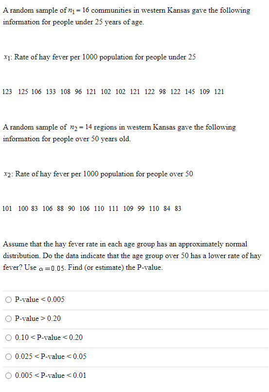 A random sample of n1 = 16 communities in western Kansas gave the following
information for people under 25 years of age.
x1: Rate of hay fever per 1000 population for people under 25
123 125 106 133 108 96 121 102 102 121 122 98 122 145 109 121
A random sample of n2 = 14 regions in westen Kansas gave the following
information for people over 50 years old.
x2: Rate of hay fever per 1000 population for people over 50
101 100 83 106 88 90 106 110 111 109 99 110 84 83
Assume that the hay fever rate in each age group has an approximately normal
distribution. Do the data indicate that the age group over 50 has a lower rate of hay
fever? Use a =0.05. Find (or estimate) the P-value.
P-value < 0.005
P-value > 0.20
0.10 <P-value <0.20
0.025 < P-value <0.05
0.005
<P-value < 0.01
