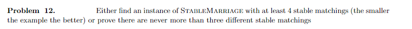 Problem 12.
Either find an instance of STABLEMARRIAGE with at least 4 stable matchings (the smaller
the example the better) or prove there are never more than three different stable matchings
