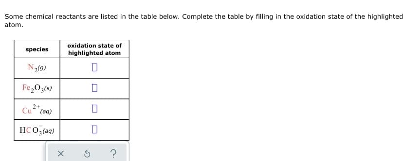 Some chemical reactants are listed in the table below. Complete the table by filling in the oxidation state of the highlighted
atom.
oxidation state of
species
highlighted atom
N2(9)
Fe,O3(s)
2+
Cu (aq)
HCO;(aq)
