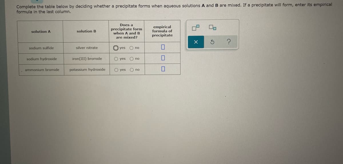 Complete the table below by deciding whether a precipitate forms when aqueous solutions A and B are mixed. If a precipitate will form, enter its empirical
formula in the last column.
Does a
precipitate form
when A and B
are mixed?
empirical
formula of
precipitate
solution A
solution B
sodium sulfide
silver nitrate
O yes
O no
sodium hydroxide
iron(III) bromide
O yes O no
ammonium bromide
potassium hydroxide
O yes O no
の
ロロロ
