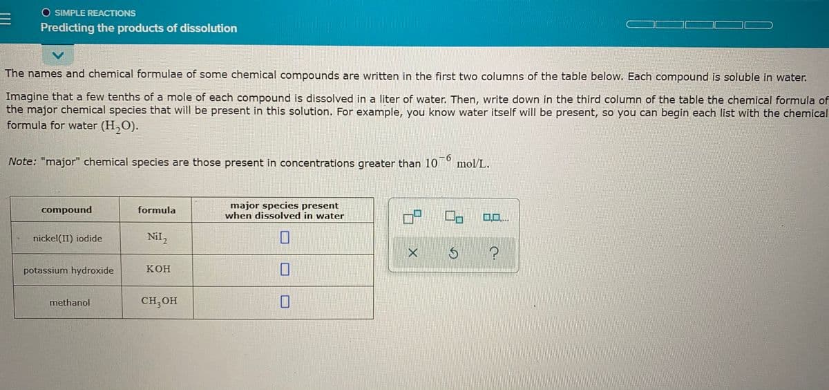 O SIMPLE REACTIONS
コㄈ
Predicting the products of dissolution
The names and chemical formulae of some chemical compounds are written in the first two columns of the table below. Each compound is soluble in water.
Imagine that a few tenths of a mole of each compound is dissolved in a liter of water. Then, write down in the third column of the table the chemical formula of
the major chemical species that will be present in this solution. For example, you know water itself will be present, so you can begin each list with the chemical
formula for water (H,O).
Note: "major" chemical species are those present in concentrations greater than 10
6.
mol/L.
major species present
when dissolved in water
compound
formula
口
0..
nickel(II) iodide
Nil,
potassium hydroxide
КОН
methanol
CH, OH
