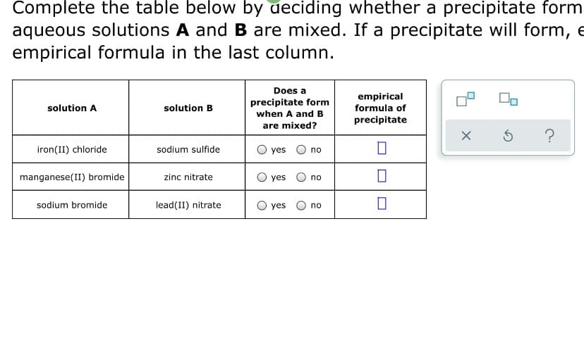 Complete the table below by deciding whether a precipitate form
aqueous solutions A and B are mixed. If a precipitate will form, e
empirical formula in the last column.
Does a
precipitate form
when A andB
empirical
formula of
solution A
solution B
precipitate
are mixed?
?
iron(II) chloride
sodium sulfide
O yes O no
manganese(II) bromide
zinc nitrate
O yes
no
sodium bromide
lead(II) nitrate
O yes
no
