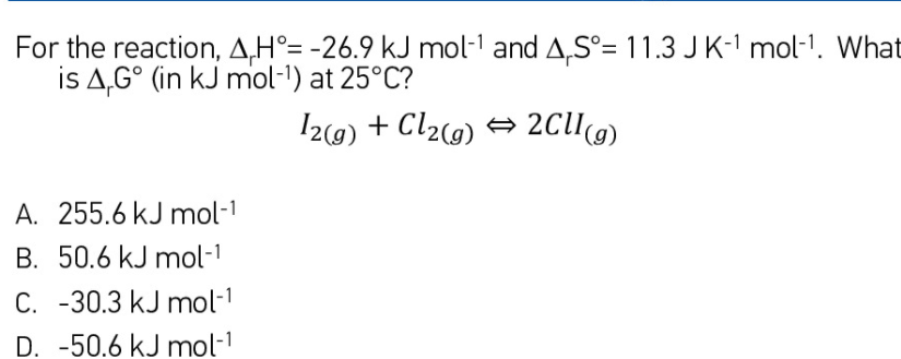For the reaction, A,H°= -26.9 kJ mol-1 and A,S°= 11.3 JK- mol-1. What
is A,G° (in kJ mol-1) at 25°C?
I2(9) + Cl2(g) → 2ClI(g)
A. 255.6 kJ mol-1
B. 50.6 kJ mol-1
C. -30.3 kJ mol-1
D. -50.6 kJ mol-
