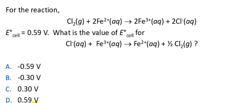 For the reaction,
Cl,(g) + 2FE2*(aq) → 2FE3+(aq) + 2CH(aq)
E°
cell
= 0.59 V. What is the value of E°,
for
cell
C(aq) + Fe3*(aq) → Fe2*(aq) + ½ Cl,(g) ?
A. -0.59 V
В. -0.30 V
C. 0.30 V
D. 0.59 V
