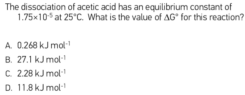 The dissociation of acetic acid has an equilibrium constant of
1.75x10-5 at 25°C. What is the value of AG° for this reaction?
A. 0.268 kJ mol-1
B. 27.1 kJ mol-
C. 2.28 kJ mol-1
D. 11.8 kJ mol-1

