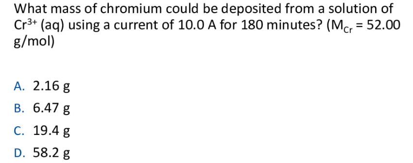 What mass of chromium could be deposited from a solution of
Cr3+ (aq) using a current of 10.0 A for 180 minutes? (Mc = 52.00
g/mol)
Cr
А. 2.16 g
B. 6.47 g
С. 19.4 g
D. 58.2 g
