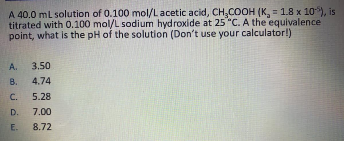 A 40.0 mL solution of 0.100 mol/L acetic acid, CH,COOH (K, = 1.8 x 10-5), is
titrated with 0.100 mol/L sodium hydroxide at 25 °C. A the equivalence
point, what is the pH of the solution (Don't use your calculator!)
А.
3.50
В.
4.74
С.
5.28
D.
7.00
E.
8.72
