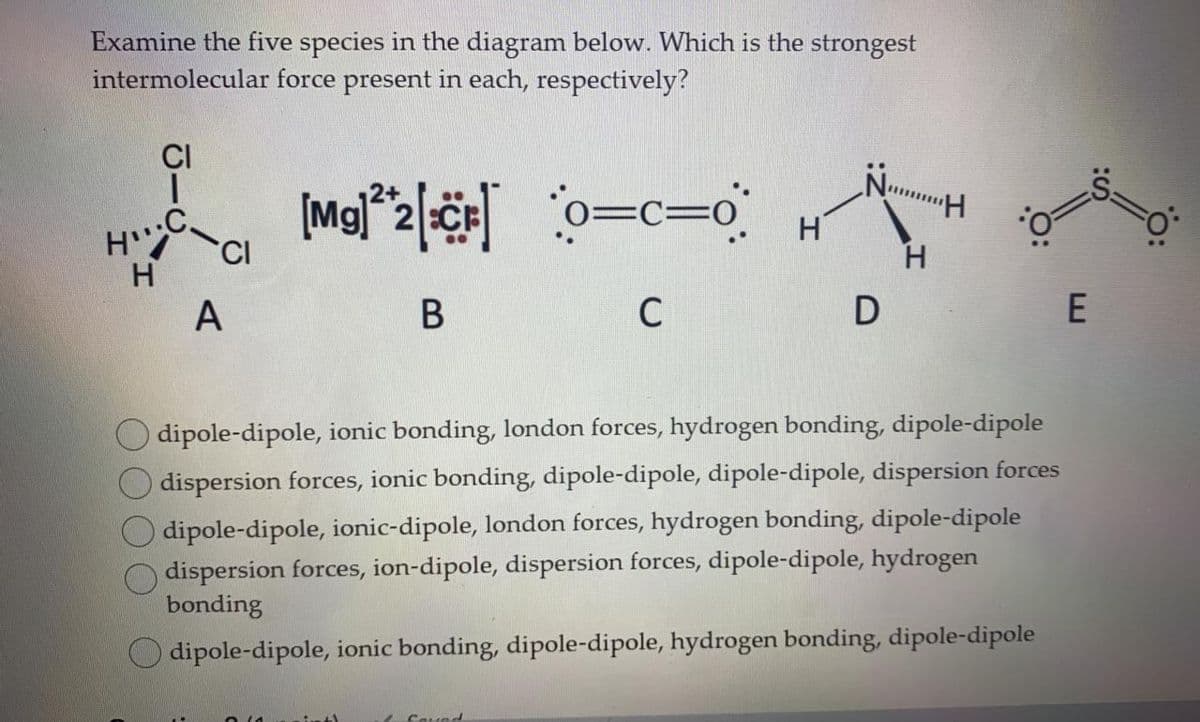 Examine the five species in the diagram below. Which is the strongest
intermolecular force present in each, respectively?
CI
Nu
o=c=o
.C.
H
H
H.
C
E
O dipole-dipole, ionic bonding, london forces, hydrogen bonding, dipole-dipole
dispersion forces, ionic bonding, dipole-dipole, dipole-dipole, dispersion forces
dipole-dipole, ionic-dipole, london forces, hydrogen bonding, dipole-dipole
dispersion forces, ion-dipole, dispersion forces, dipole-dipole, hydrogen
bonding
O dipole-dipole, ionic bonding, dipole-dipole, hydrogen bonding, dipole-dipole
