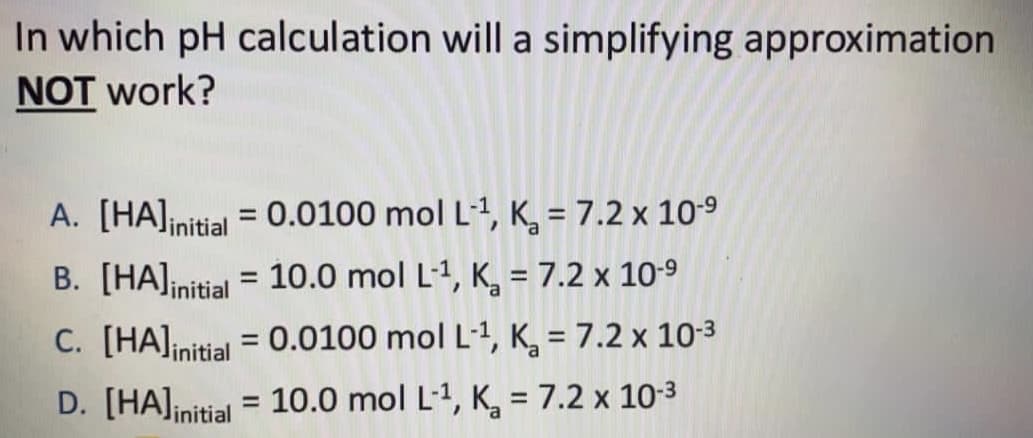 In which pH calculation will a simplifying approximation
NOT work?
A. [HA]initial = 0.0100 mol L-1, K, = 7.2 x 10-9
B. [HA]initial = 10.0 mol L-1, K, = 7.2 x 10-9
%3D
C. [HA]initial = 0.0100 mol L-1, K, = 7.2 x 10-3
%3D
D. [HA]initial = 10.0 mol L-1, K, = 7.2 x 10-3
%3D
