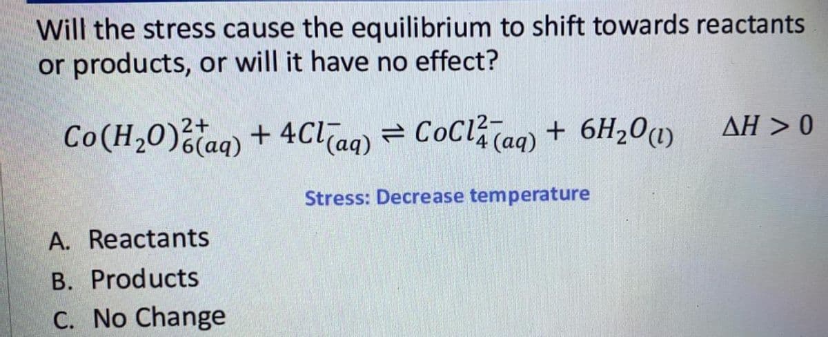 Will the stress cause the equilibrium to shift towards reactants
or products, or will it have no effect?
ΔΗ > 0
Co(H,0)taq) + 4Clag) = CoCl?Taq) + 6H20(1)
(ад)
Stress: Decrease temperature
A. Reactants
B. Products
C. No Change
