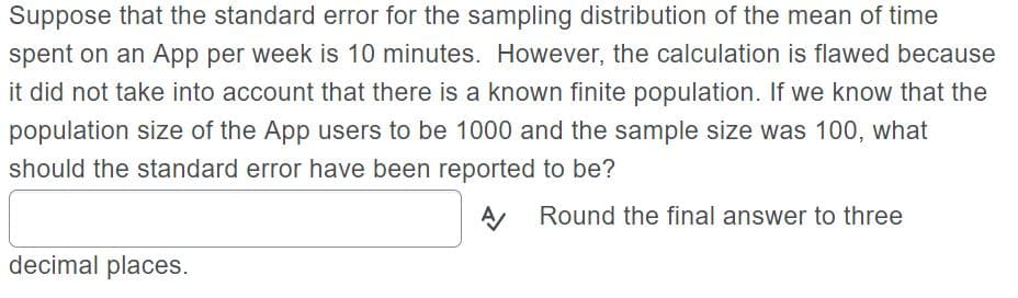 Suppose that the standard error for the sampling distribution of the mean of time
spent on an App per week is 10 minutes. However, the calculation is flawed because
it did not take into account that there is a known finite population. If we know that the
population size of the App users to be 1000 and the sample size was 100, what
should the standard error have been reported to be?
A, Round the final answer to three
decimal places.
