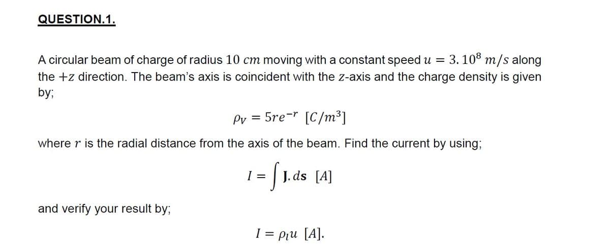 QUESTION.1.
A circular beam of charge of radius 10 cm moving with a constant speed u =
3. 108 m/s along
the +z direction. The beam's axis is coincident with the z-axis and the charge density is given
by;
Pv = 5re-* [C/m³]
where r is the radial distance from the axis of the beam. Find the current by using;
= |1. ds [4]
and verify your result by;
I = pru [A].
