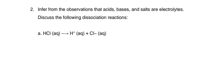 2. Infer from the observations that acids, bases, and salts are electrolytes.
Discuss the following dissociation reactions:
a. HCI (aq) →→→ H+ (aq) + Cl- (aq)