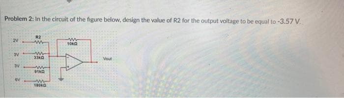 Problem 2: In the circuit of the figure below, design the value of R2 for the output voltage to be equal to -3.57 V..
2V
3V
3V
3
ov
R2
www
33KQ
ww
91KQ
w
100KO
ww
10kg
Vout