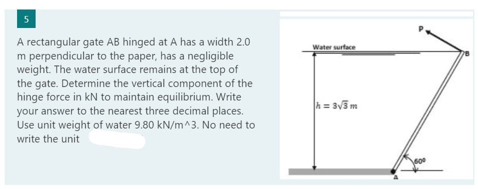 5
A rectangular gate AB hinged at A has a width 2.0
m perpendicular to the paper, has a negligible
weight. The water surface remains at the top of
the gate. Determine the vertical component of the
hinge force in kN to maintain equilibrium. Write
your answer to the nearest three decimal places.
Use unit weight of water 9.80 kN/m^3. No need to
write the unit
Water surface
h = 3√3 m
P.
60⁰
