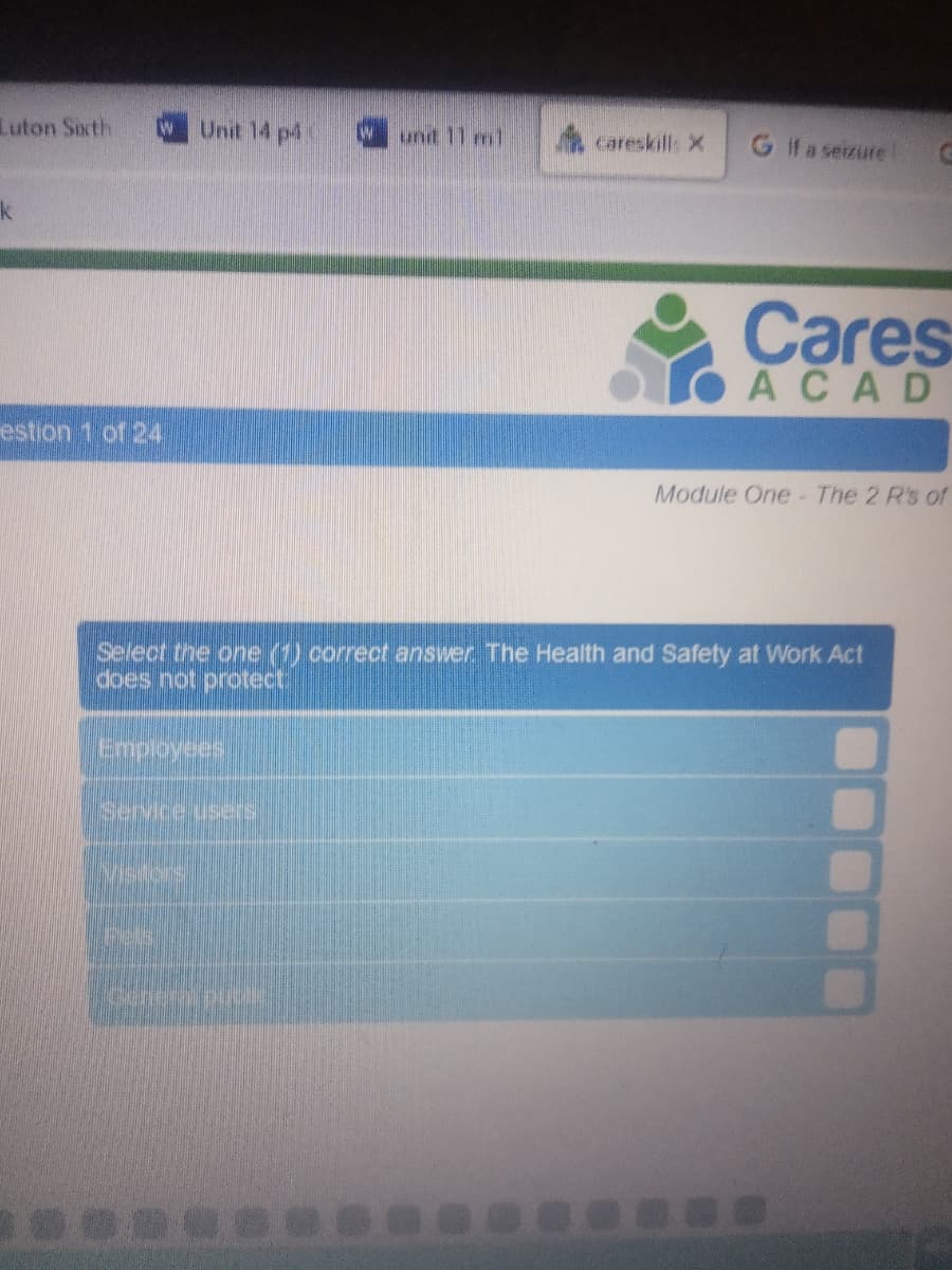Luton Sith
Unit 14 p4
unt 11 ml
careskill: X
G fa serzure
k
Cares
OACAD
estion 1 of 24
Module One- The 2 R's of
Select the one (1) correct answer. The Health and Safety at Work Act
does not protect:
Service users
Msters
