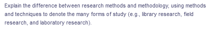 Explain the difference between research methods and methodology, using methods
and techniques to denote the many forms of study (e.g., library research, field
research, and laboratory research).
