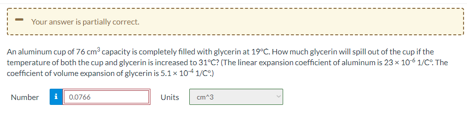 Your answer is partially correct.
An aluminum cup of 76 cm capacity is completely filled with glycerin at 19°C. How much glycerin will spill out of the cup if the
temperature of both the cup and glycerin is increased to 31°C? (The linear expansion coefficient of aluminum is 23 x 10-6 1/C°. The
coefficient of volume expansion of glycerin is 5.1x 10-4 1/C°)
Number
i 0.0766
Units
cm^3
