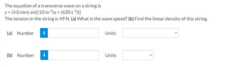 The equation of a transverse wave on a string is
y = (4.0 mm) sin[(10 m²4)x + (630 s´4)t]
The tension in the string is 49 N. (a) What is the wave speed? (b) Find the linear density of this string.
(a) Number
i
Units
(b) Number
i
Units
