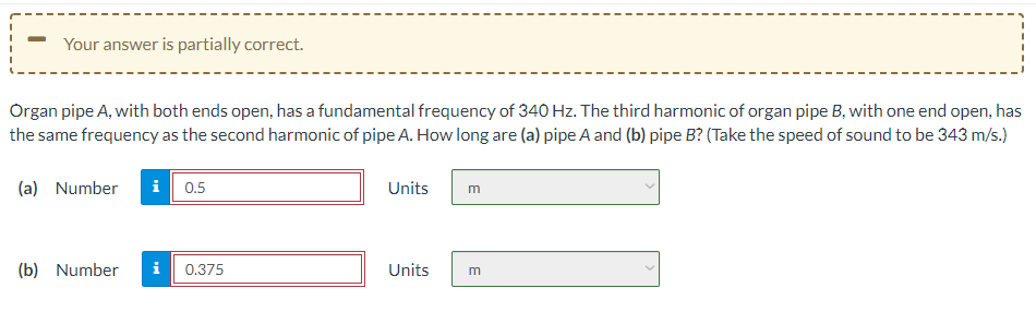 Your answer is partially correct.
Organ pipe A, with both ends open, has a fundamental frequency of 340 Hz. The third harmonic of organ pipe B, with one end open, has
the same frequency as the second harmonic of pipe A. How long are (a) pipe A and (b) pipe B? (Take the speed of sound to be 343 m/s.)
(a) Number
i 0.5
Units
(b) Number
i
0.375
Units
m
