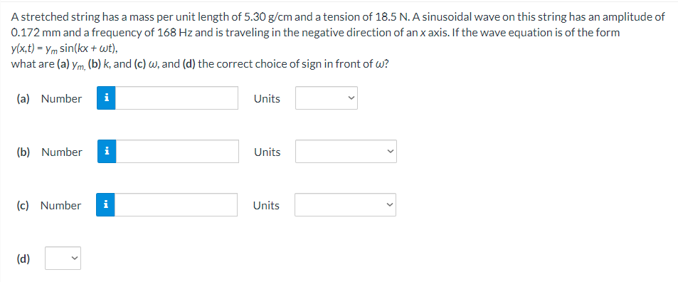 A stretched string has a mass per unit length of 5.30 g/cm and a tension of 18.5 N. A sinusoidal wave on this string has an amplitude of
0.172 mm and a frequency of 168 Hz and is traveling in the negative direction of an x axis. If the wave equation is of the form
y(x,t) = ym sin(kx + wt),
what are (a) ym, (b) k, and (c) w, and (d) the correct choice of sign in front of w?
(a) Number
Units
(b) Number
i
Units
(c) Number
i
Units
(d)
>
>
