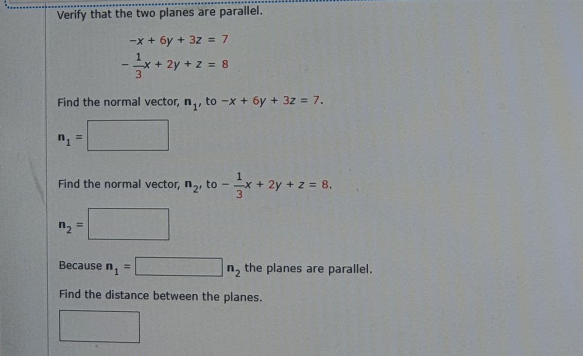 Verify that the two planes are parallel.
-x + 6y + 3z = 7
1
-x+ 2y + z = 8
3
Find the normal vector, n,, to -x + 6y + 3z = 7.
%3D
Find the normal vector, n,, to
=x+ 2y + z = 8.
3
-
n2
%3D
Because n, =
n, the planes are parallel.
Find the distance between the planes.
